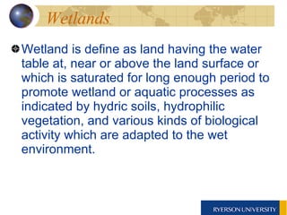 Wetlands Wetland is define as land having the water table at, near or above the land surface or which is saturated for long enough period to promote wetland or aquatic processes as indicated by hydric soils, hydrophilic vegetation, and various kinds of biological activity which are adapted to the wet environment. 