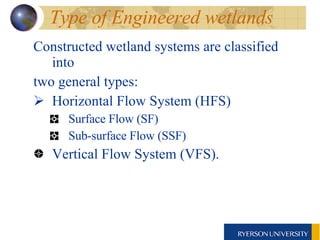Type of Engineered wetlands Constructed wetland systems are classified into two general types:  Horizontal Flow System (HFS) Surface Flow (SF) Sub-surface Flow (SSF) Vertical Flow System (VFS).  