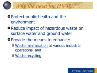 Why the need for HWTC?  Protect public health and the environment Reduce impact of hazardous waste on surface water and ground water Provide the means to enhance: Waste minimization  at various industrial operations, and Waste recycling   