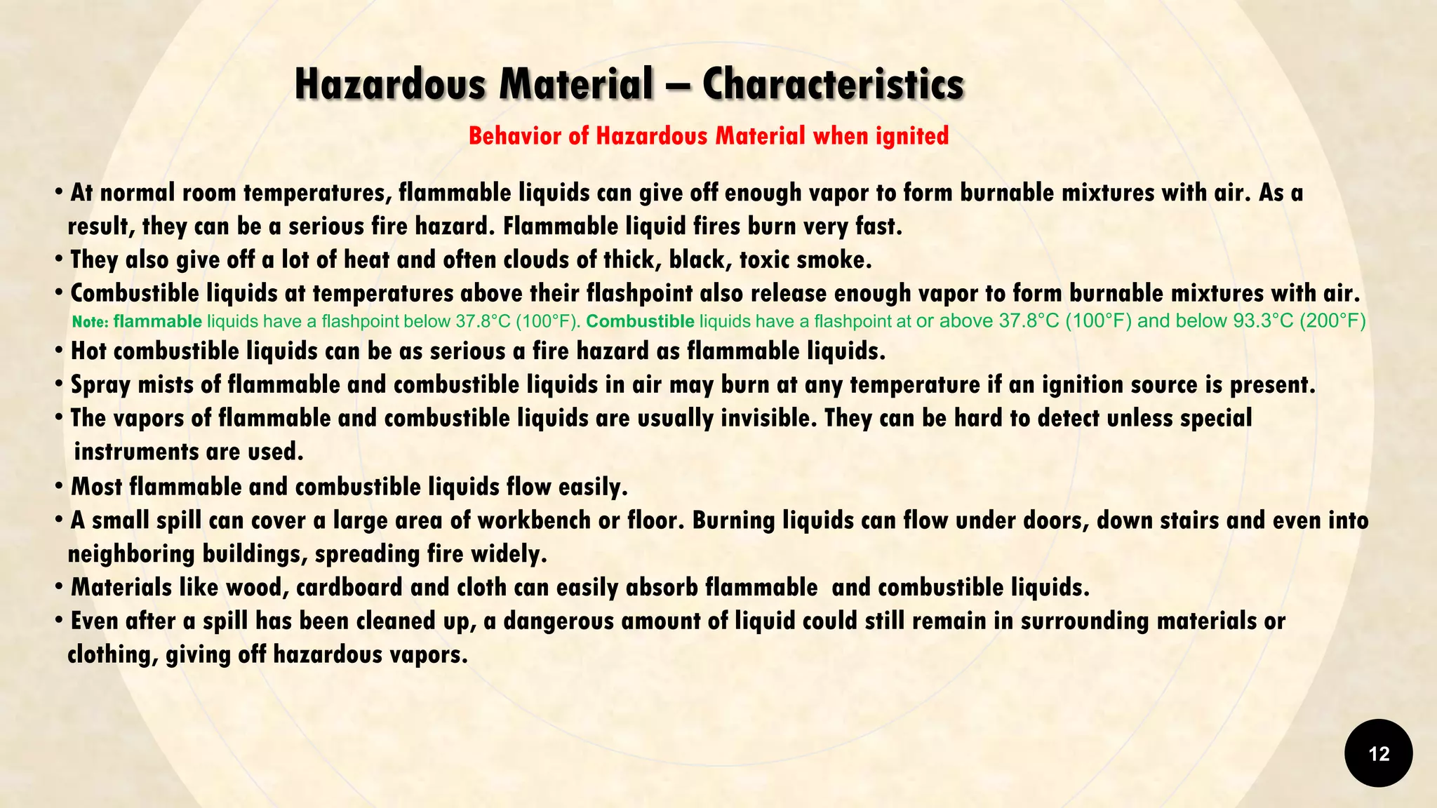 Hazardous Material – Characteristics
Behavior of Hazardous Material when ignited
• At normal room temperatures, flammable liquids can give off enough vapor to form burnable mixtures with air. As a
result, they can be a serious fire hazard. Flammable liquid fires burn very fast.
• They also give off a lot of heat and often clouds of thick, black, toxic smoke.
• Combustible liquids at temperatures above their flashpoint also release enough vapor to form burnable mixtures with air.
Note: flammable liquids have a flashpoint below 37.8°C (100°F). Combustible liquids have a flashpoint at or above 37.8°C (100°F) and below 93.3°C (200°F)
• Hot combustible liquids can be as serious a fire hazard as flammable liquids.
• Spray mists of flammable and combustible liquids in air may burn at any temperature if an ignition source is present.
• The vapors of flammable and combustible liquids are usually invisible. They can be hard to detect unless special
instruments are used.
• Most flammable and combustible liquids flow easily.
• A small spill can cover a large area of workbench or floor. Burning liquids can flow under doors, down stairs and even into
neighboring buildings, spreading fire widely.
• Materials like wood, cardboard and cloth can easily absorb flammable and combustible liquids.
• Even after a spill has been cleaned up, a dangerous amount of liquid could still remain in surrounding materials or
clothing, giving off hazardous vapors.
12
 