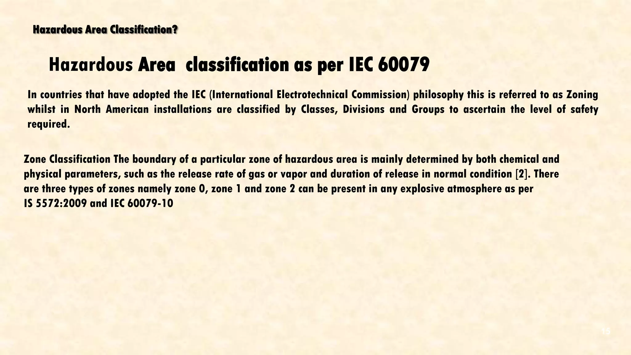 Hazardous Area Classification?
In countries that have adopted the IEC (International Electrotechnical Commission) philosophy this is referred to as Zoning
whilst in North American installations are classified by Classes, Divisions and Groups to ascertain the level of safety
required.
Hazardous Area classification as per IEC 60079
Zone Classification The boundary of a particular zone of hazardous area is mainly determined by both chemical and
physical parameters, such as the release rate of gas or vapor and duration of release in normal condition [2]. There
are three types of zones namely zone 0, zone 1 and zone 2 can be present in any explosive atmosphere as per
IS 5572:2009 and IEC 60079-10
15
 