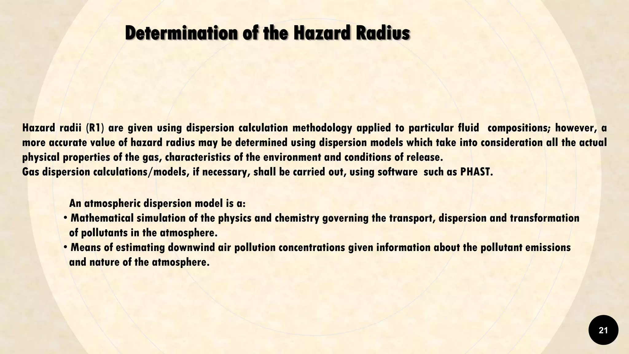 Determination of the Hazard Radius
Hazard radii (R1) are given using dispersion calculation methodology applied to particular fluid compositions; however, a
more accurate value of hazard radius may be determined using dispersion models which take into consideration all the actual
physical properties of the gas, characteristics of the environment and conditions of release.
Gas dispersion calculations/models, if necessary, shall be carried out, using software such as PHAST.
An atmospheric dispersion model is a:
• Mathematical simulation of the physics and chemistry governing the transport, dispersion and transformation
of pollutants in the atmosphere.
• Means of estimating downwind air pollution concentrations given information about the pollutant emissions
and nature of the atmosphere.
21
 