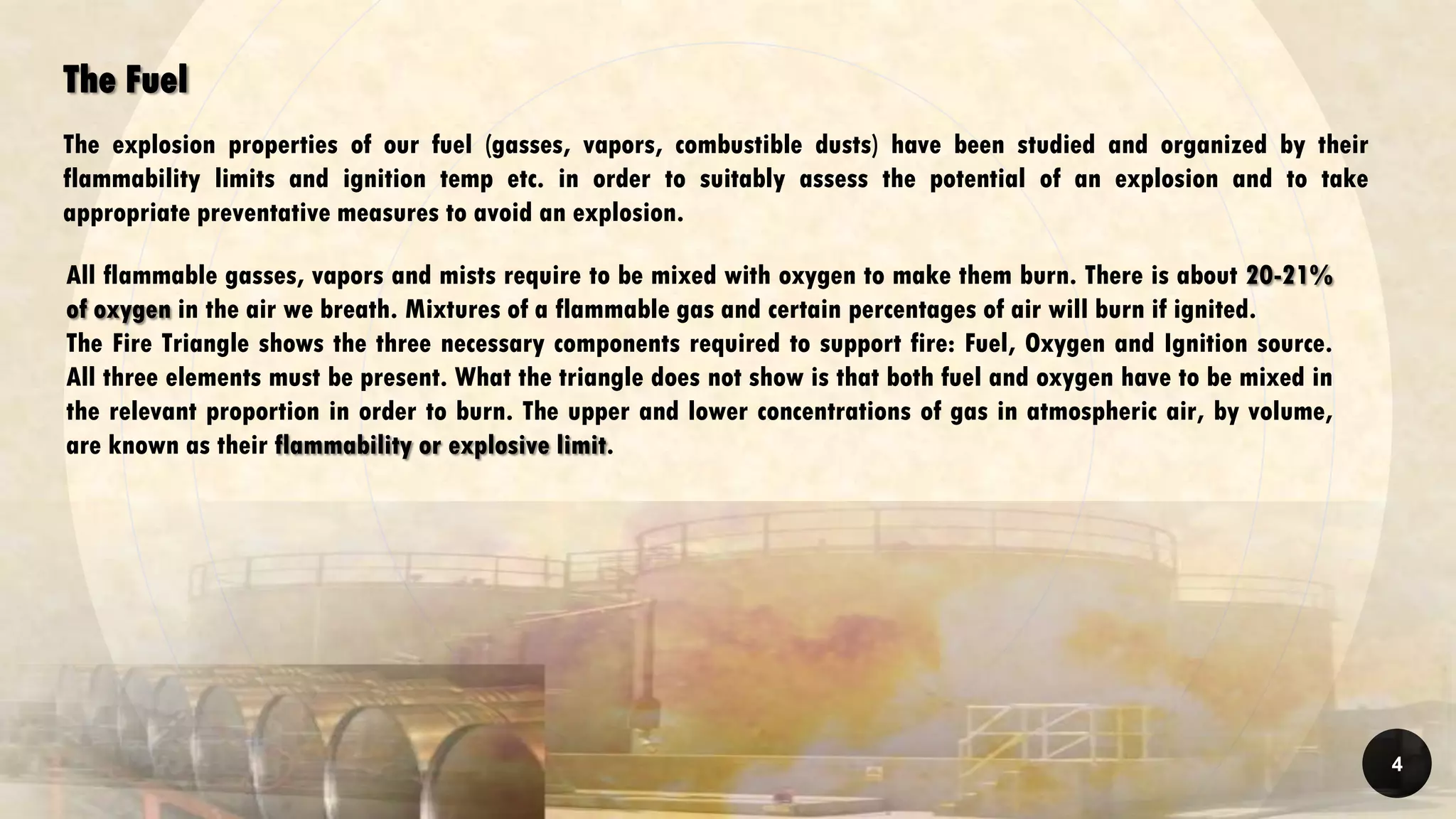 The Fuel
The explosion properties of our fuel (gasses, vapors, combustible dusts) have been studied and organized by their
flammability limits and ignition temp etc. in order to suitably assess the potential of an explosion and to take
appropriate preventative measures to avoid an explosion.
All flammable gasses, vapors and mists require to be mixed with oxygen to make them burn. There is about 20-21%
of oxygen in the air we breath. Mixtures of a flammable gas and certain percentages of air will burn if ignited.
The Fire Triangle shows the three necessary components required to support fire: Fuel, Oxygen and Ignition source.
All three elements must be present. What the triangle does not show is that both fuel and oxygen have to be mixed in
the relevant proportion in order to burn. The upper and lower concentrations of gas in atmospheric air, by volume,
are known as their flammability or explosive limit.
4
 