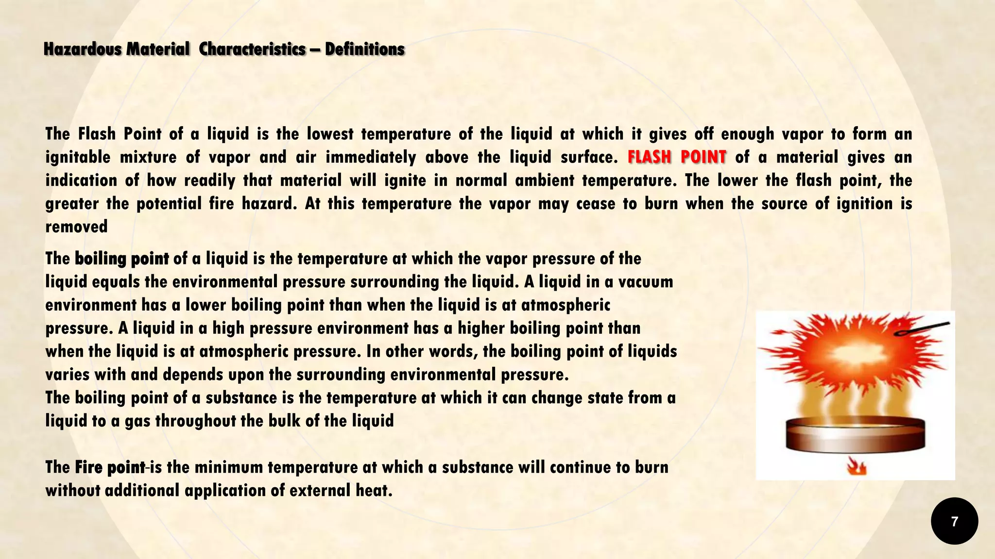 Hazardous Material Characteristics – Definitions
The Flash Point of a liquid is the lowest temperature of the liquid at which it gives off enough vapor to form an
ignitable mixture of vapor and air immediately above the liquid surface. FLASH POINT of a material gives an
indication of how readily that material will ignite in normal ambient temperature. The lower the flash point, the
greater the potential fire hazard. At this temperature the vapor may cease to burn when the source of ignition is
removed
The boiling point of a liquid is the temperature at which the vapor pressure of the
liquid equals the environmental pressure surrounding the liquid. A liquid in a vacuum
environment has a lower boiling point than when the liquid is at atmospheric
pressure. A liquid in a high pressure environment has a higher boiling point than
when the liquid is at atmospheric pressure. In other words, the boiling point of liquids
varies with and depends upon the surrounding environmental pressure.
The boiling point of a substance is the temperature at which it can change state from a
liquid to a gas throughout the bulk of the liquid
The Fire point is the minimum temperature at which a substance will continue to burn
without additional application of external heat.
7
 