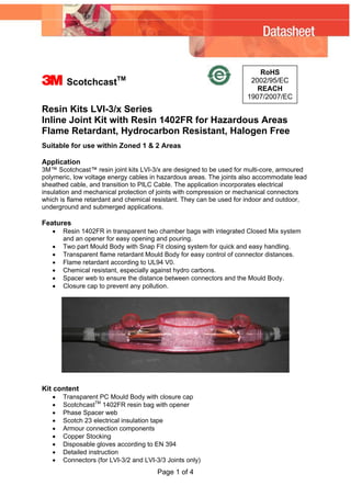 3 ScotchcastTM
RoHS
2002/95/EC
REACH
1907/2007/EC
Resin Kits LVI-3/x Series
Inline Joint Kit with Resin 1402FR for Hazardous Areas
Flame Retardant, Hydrocarbon Resistant, Halogen Free
Suitable for use within Zoned 1 & 2 Areas
Application
3M™ Scotchcast™ resin joint kits LVI-3/x are designed to be used for multi-core, armoured
polymeric, low voltage energy cables in hazardous areas. The joints also accommodate lead
sheathed cable, and transition to PILC Cable. The application incorporates electrical
insulation and mechanical protection of joints with compression or mechanical connectors
which is flame retardant and chemical resistant. They can be used for indoor and outdoor,
underground and submerged applications.
Features
• Resin 1402FR in transparent two chamber bags with integrated Closed Mix system
and an opener for easy opening and pouring.
• Two part Mould Body with Snap Fit closing system for quick and easy handling.
• Transparent flame retardant Mould Body for easy control of connector distances.
• Flame retardant according to UL94 V0.
• Chemical resistant, especially against hydro carbons.
• Spacer web to ensure the distance between connectors and the Mould Body.
• Closure cap to prevent any pollution.
Kit content
• Transparent PC Mould Body with closure cap
• ScotchcastTM
1402FR resin bag with opener
• Phase Spacer web
• Scotch 23 electrical insulation tape
• Armour connection components
• Copper Stocking
• Disposable gloves according to EN 394
• Detailed instruction
• Connectors (for LVI-3/2 and LVI-3/3 Joints only)
Page 1 of 4
WWW.CABLEJOINTS.CO.UK
THORNE & DERRICK UK
TEL 0044 191 490 1547 FAX 0044 477 5371
TEL 0044 117 977 4647 FAX 0044 977 5582
WWW.THORNEANDDERRICK.CO.UK
 