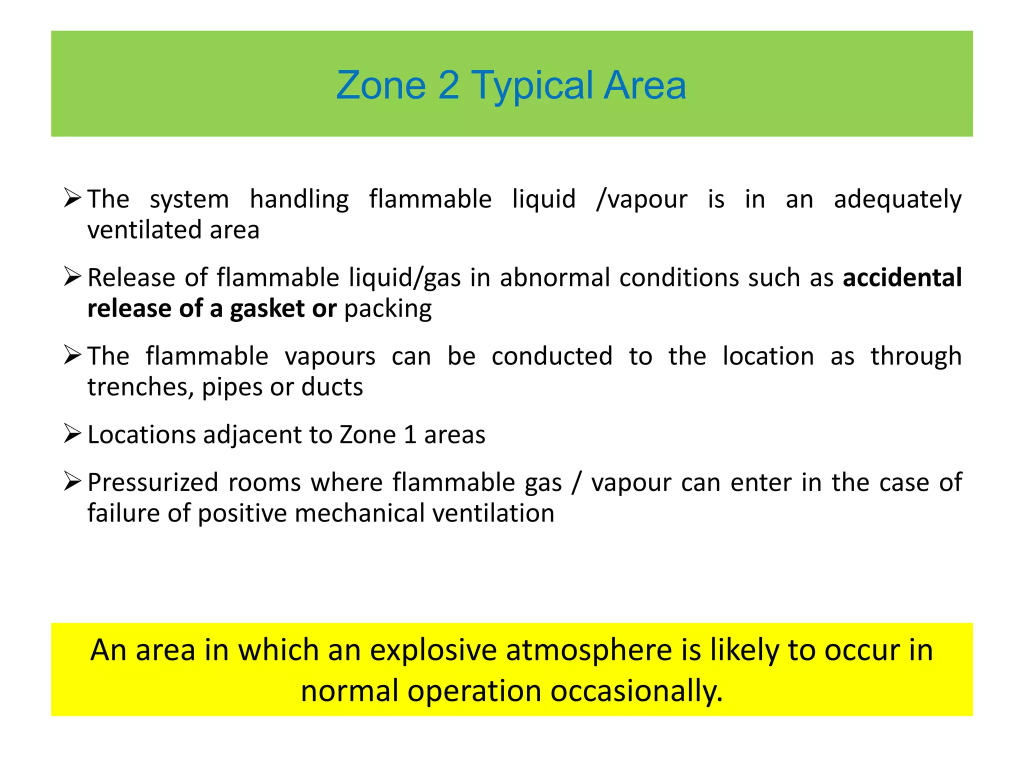 Zone 2 Typical Area
The system handling flammable liquid /vapour is in an adequately
ventilated area
Release of flammable liquid/gas in abnormal conditions such as accidental
release of a gasket or packing
The flammable vapours can be conducted to the location as through
trenches, pipes or ducts
Locations adjacent to Zone 1 areas
Pressurized rooms where flammable gas / vapour can enter in the case of
failure of positive mechanical ventilation
An area in which an explosive atmosphere is likely to occur in
normal operation occasionally.
 
