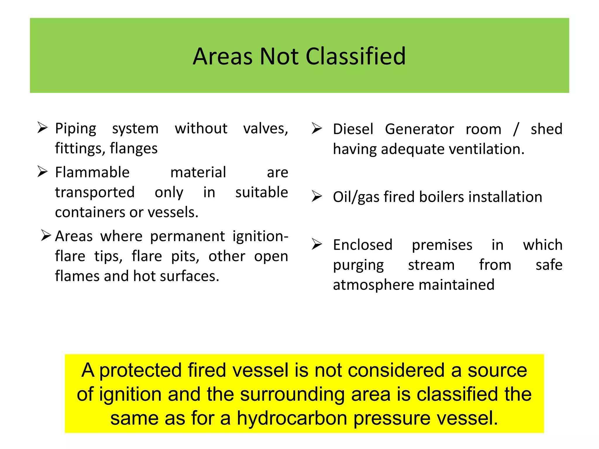 Areas Not Classified
 Piping system without valves,
fittings, flanges
 Flammable material are
transported only in suitable
containers or vessels.
Areas where permanent ignition-
flare tips, flare pits, other open
flames and hot surfaces.
 Diesel Generator room / shed
having adequate ventilation.
 Oil/gas fired boilers installation
 Enclosed premises in which
purging stream from safe
atmosphere maintained
A protected fired vessel is not considered a source
of ignition and the surrounding area is classified the
same as for a hydrocarbon pressure vessel.
 