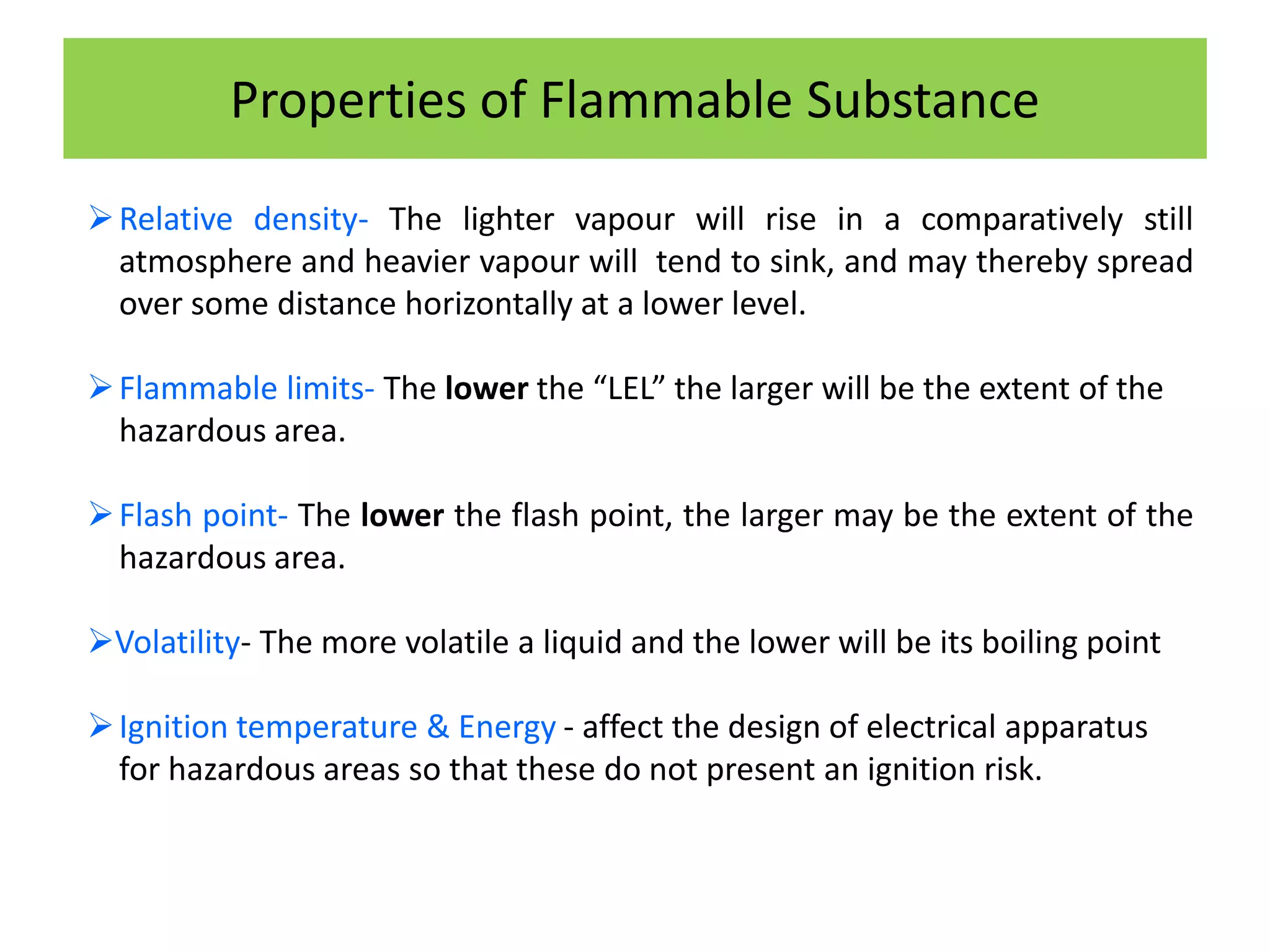 Properties of Flammable Substance
Relative density- The lighter vapour will rise in a comparatively still
atmosphere and heavier vapour will tend to sink, and may thereby spread
over some distance horizontally at a lower level.
Flammable limits- The lower the “LEL” the larger will be the extent of the
hazardous area.
Flash point- The lower the flash point, the larger may be the extent of the
hazardous area.
Volatility- The more volatile a liquid and the lower will be its boiling point
Ignition temperature & Energy - affect the design of electrical apparatus
for hazardous areas so that these do not present an ignition risk.
 