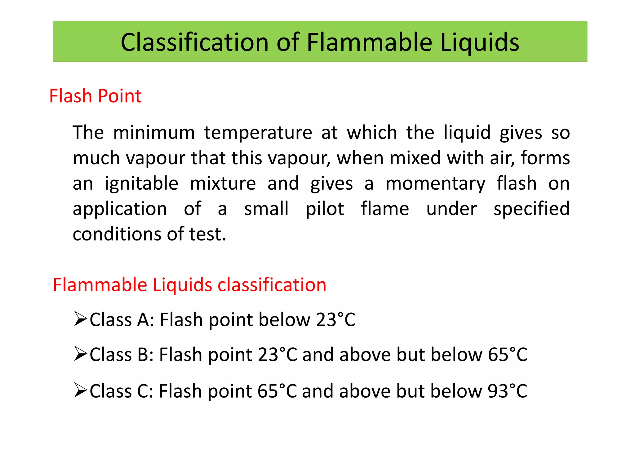 Flash Point
The minimum temperature at which the liquid gives so
much vapour that this vapour, when mixed with air, forms
an ignitable mixture and gives a momentary flash on
application of a small pilot flame under specified
conditions of test.
Flammable Liquids classification
Class A: Flash point below 23°C
Class B: Flash point 23°C and above but below 65°C
Class C: Flash point 65°C and above but below 93°C
Classification of Flammable Liquids
 