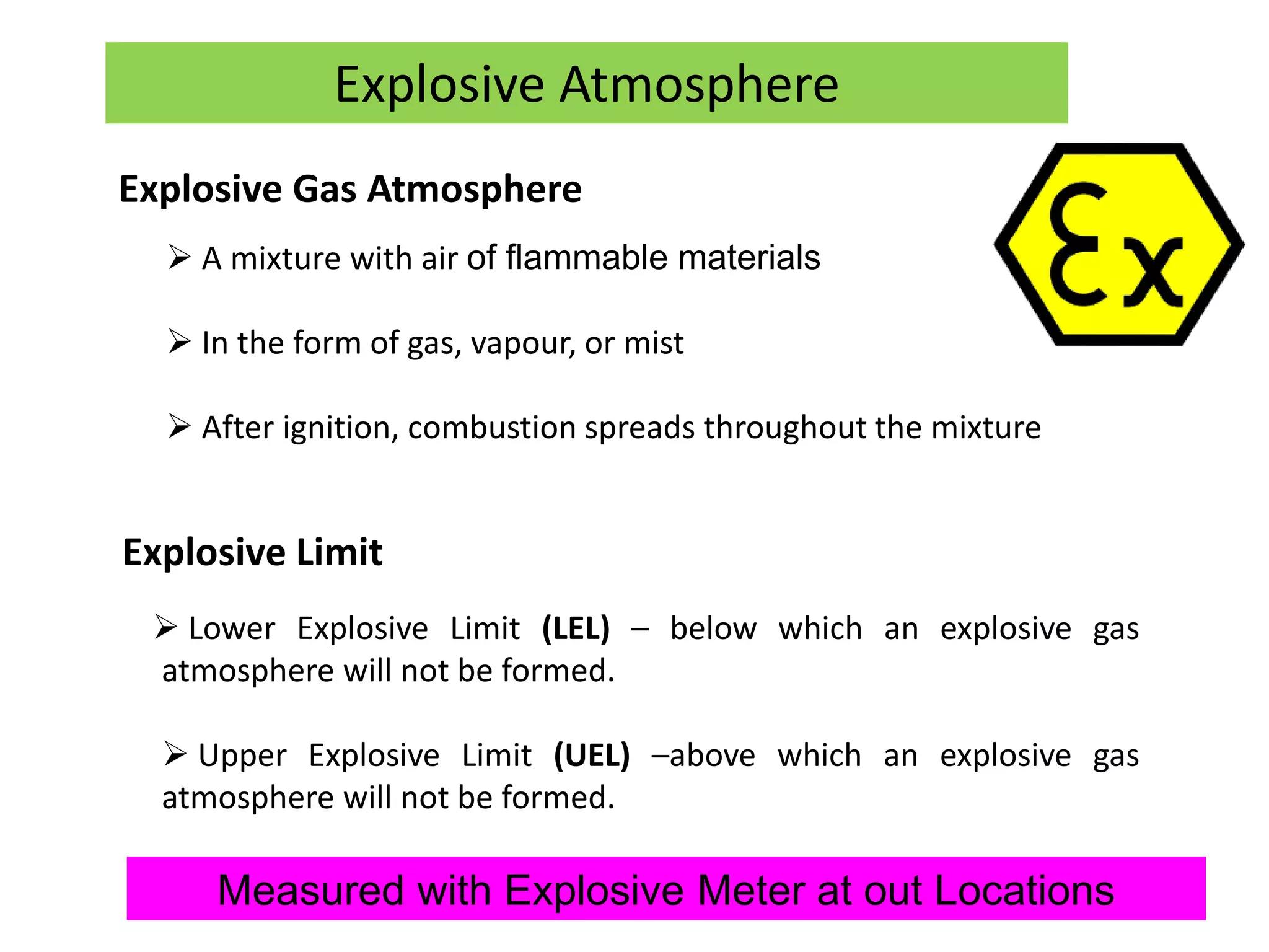 Explosive Limit
 Lower Explosive Limit (LEL) – below which an explosive gas
atmosphere will not be formed.
 Upper Explosive Limit (UEL) –above which an explosive gas
atmosphere will not be formed.
Explosive Atmosphere
Explosive Gas Atmosphere
 A mixture with air of flammable materials
 In the form of gas, vapour, or mist
 After ignition, combustion spreads throughout the mixture
Measured with Explosive Meter at out Locations
 