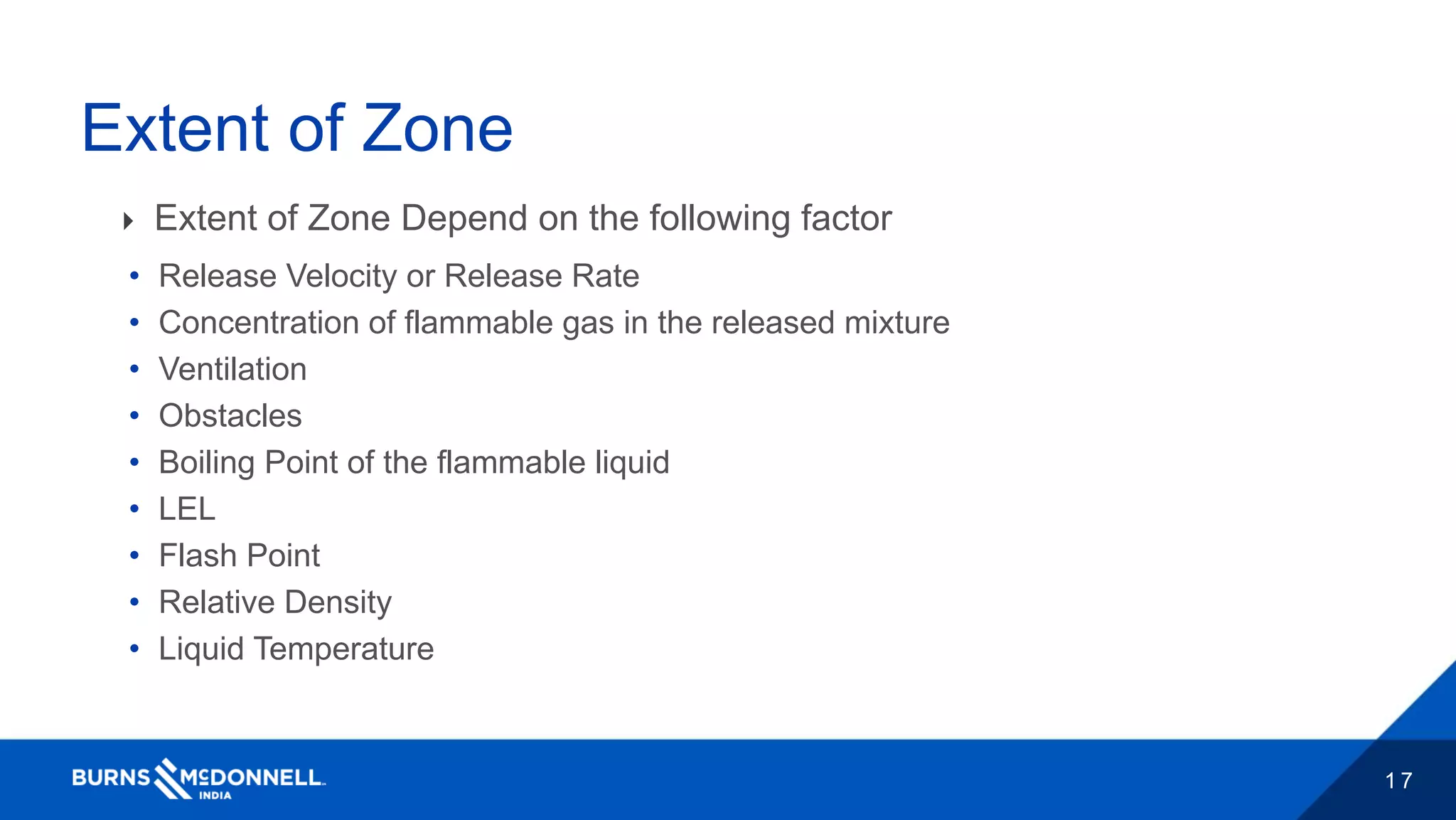 1 7
Extent of Zone
 Extent of Zone Depend on the following factor
• Release Velocity or Release Rate
• Concentration of flammable gas in the released mixture
• Ventilation
• Obstacles
• Boiling Point of the flammable liquid
• LEL
• Flash Point
• Relative Density
• Liquid Temperature
 