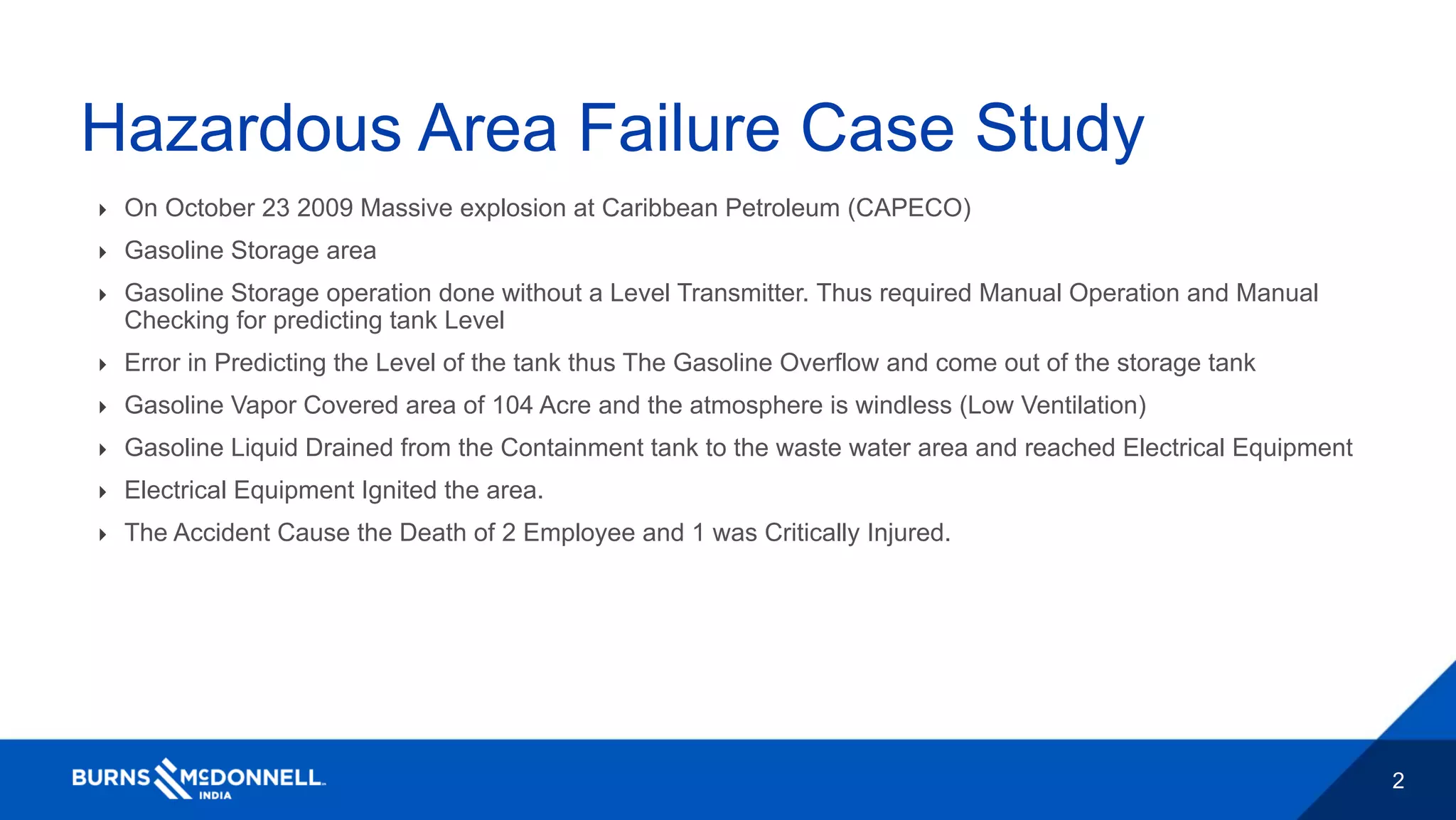 2
Hazardous Area Failure Case Study
 On October 23 2009 Massive explosion at Caribbean Petroleum (CAPECO)
 Gasoline Storage area
 Gasoline Storage operation done without a Level Transmitter. Thus required Manual Operation and Manual
Checking for predicting tank Level
 Error in Predicting the Level of the tank thus The Gasoline Overflow and come out of the storage tank
 Gasoline Vapor Covered area of 104 Acre and the atmosphere is windless (Low Ventilation)
 Gasoline Liquid Drained from the Containment tank to the waste water area and reached Electrical Equipment
 Electrical Equipment Ignited the area.
 The Accident Cause the Death of 2 Employee and 1 was Critically Injured.
 