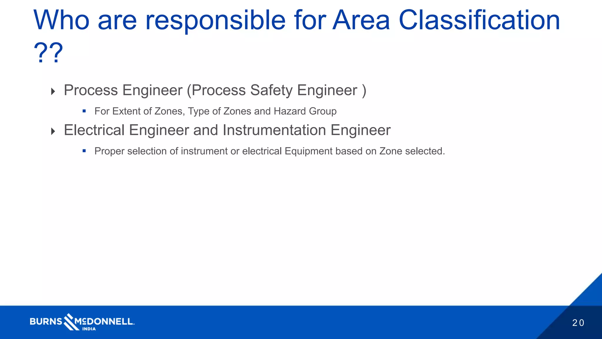 2 0
Who are responsible for Area Classification
??
 Process Engineer (Process Safety Engineer )
 For Extent of Zones, Type of Zones and Hazard Group
 Electrical Engineer and Instrumentation Engineer
 Proper selection of instrument or electrical Equipment based on Zone selected.
 