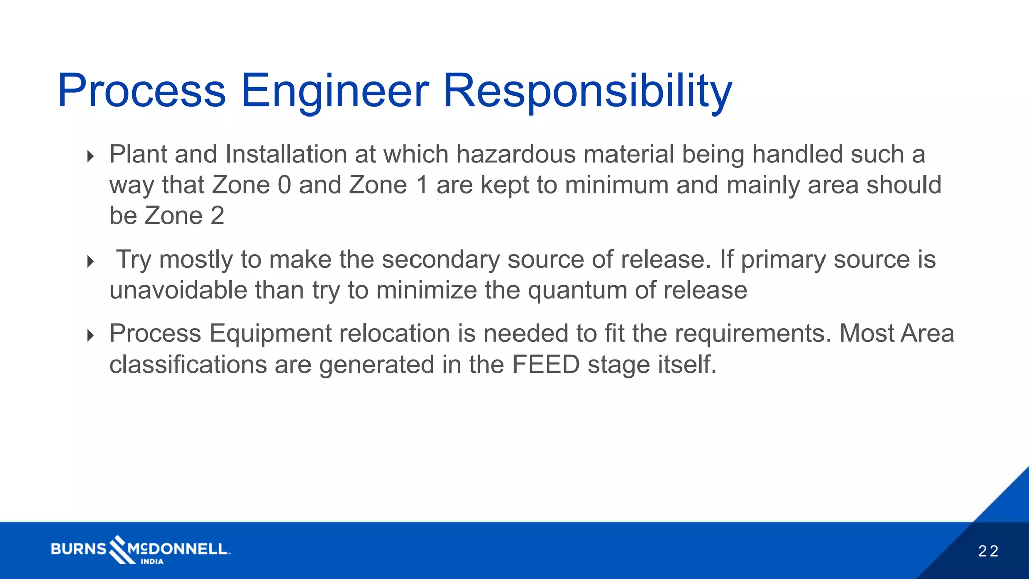 2 2
Process Engineer Responsibility
 Plant and Installation at which hazardous material being handled such a
way that Zone 0 and Zone 1 are kept to minimum and mainly area should
be Zone 2
 Try mostly to make the secondary source of release. If primary source is
unavoidable than try to minimize the quantum of release
 Process Equipment relocation is needed to fit the requirements. Most Area
classifications are generated in the FEED stage itself.
 
