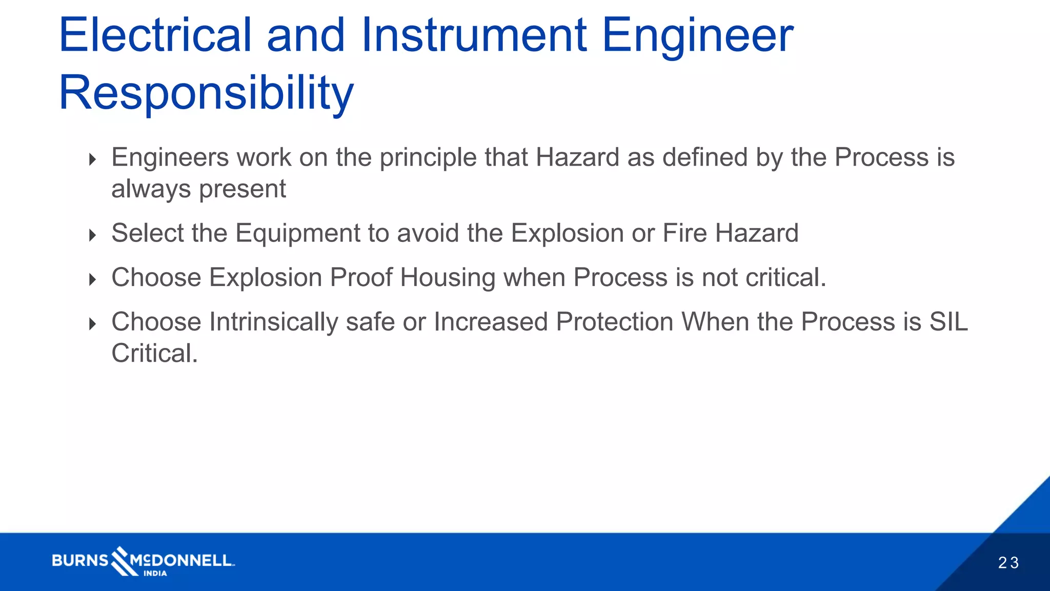 2 3
Electrical and Instrument Engineer
Responsibility
 Engineers work on the principle that Hazard as defined by the Process is
always present
 Select the Equipment to avoid the Explosion or Fire Hazard
 Choose Explosion Proof Housing when Process is not critical.
 Choose Intrinsically safe or Increased Protection When the Process is SIL
Critical.
 