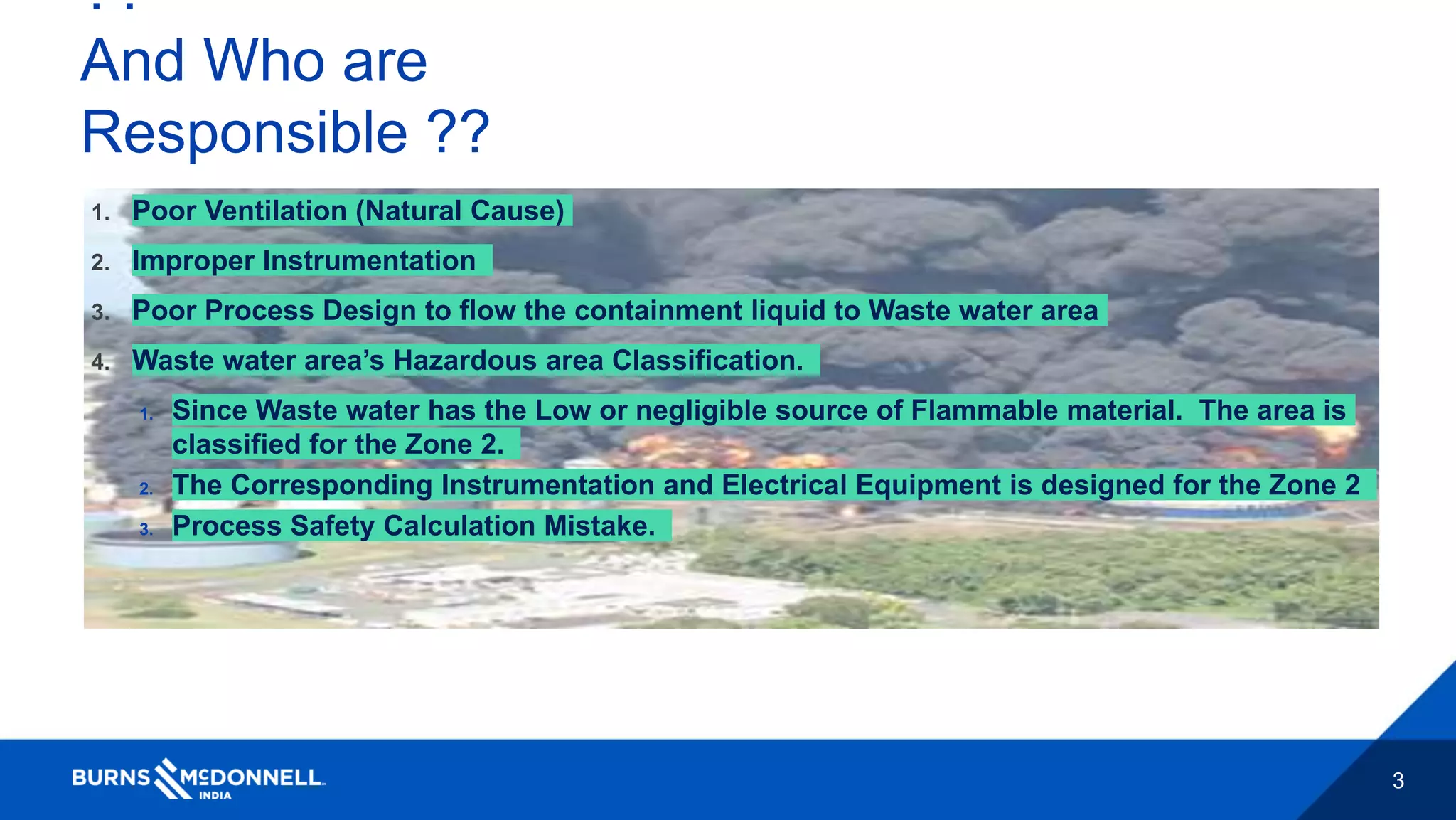 3
??
And Who are
Responsible ??
1. Poor Ventilation (Natural Cause)
2. Improper Instrumentation
3. Poor Process Design to flow the containment liquid to Waste water area
4. Waste water area’s Hazardous area Classification.
1. Since Waste water has the Low or negligible source of Flammable material. The area is
classified for the Zone 2.
2. The Corresponding Instrumentation and Electrical Equipment is designed for the Zone 2
3. Process Safety Calculation Mistake.
 