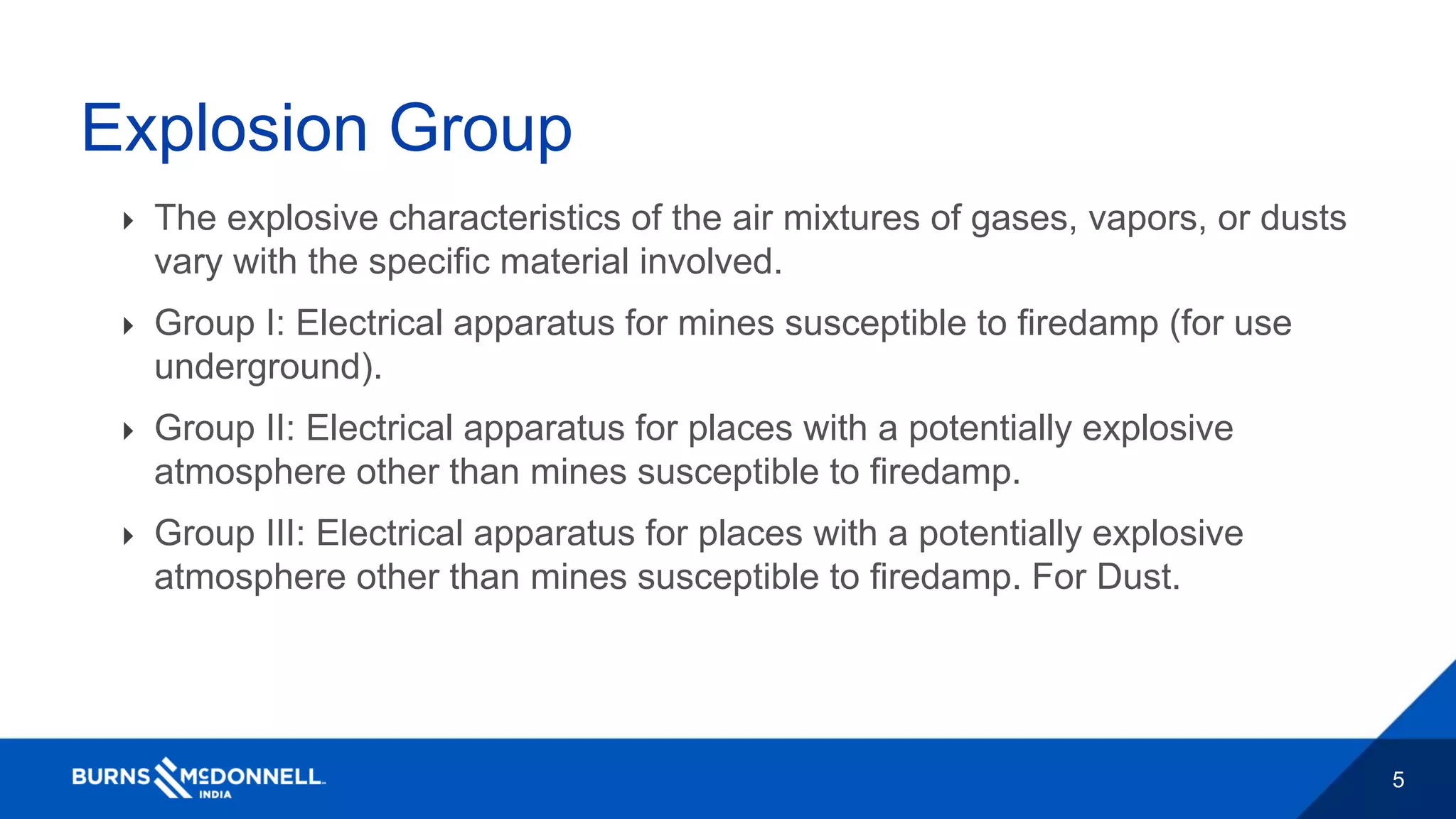 5
Explosion Group
 The explosive characteristics of the air mixtures of gases, vapors, or dusts
vary with the specific material involved.
 Group I: Electrical apparatus for mines susceptible to firedamp (for use
underground).
 Group II: Electrical apparatus for places with a potentially explosive
atmosphere other than mines susceptible to firedamp.
 Group III: Electrical apparatus for places with a potentially explosive
atmosphere other than mines susceptible to firedamp. For Dust.
 