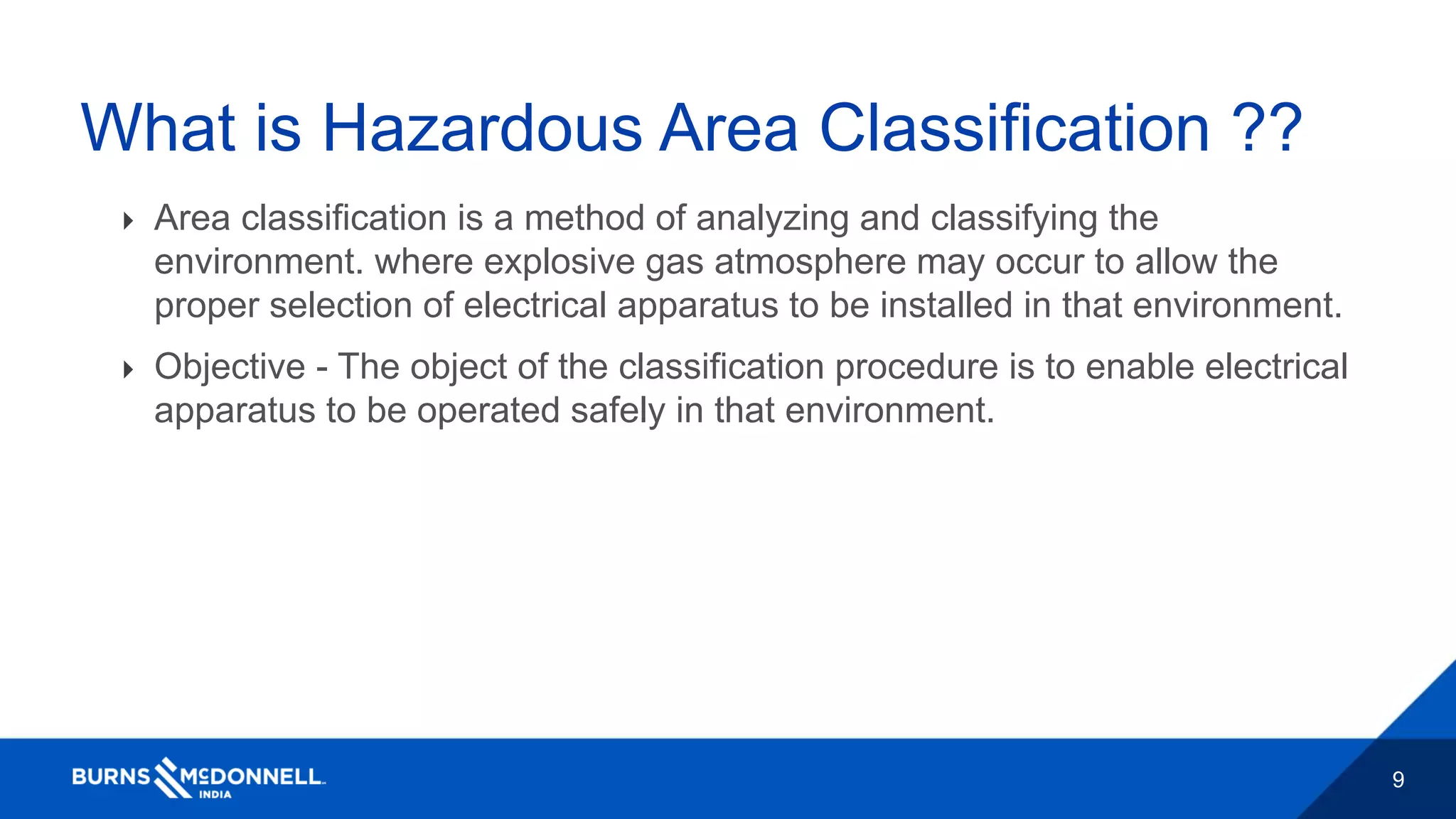 9
What is Hazardous Area Classification ??
 Area classification is a method of analyzing and classifying the
environment. where explosive gas atmosphere may occur to allow the
proper selection of electrical apparatus to be installed in that environment.
 Objective - The object of the classification procedure is to enable electrical
apparatus to be operated safely in that environment.
 