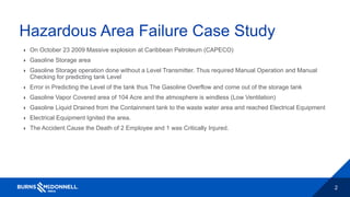 2
Hazardous Area Failure Case Study
 On October 23 2009 Massive explosion at Caribbean Petroleum (CAPECO)
 Gasoline Storage area
 Gasoline Storage operation done without a Level Transmitter. Thus required Manual Operation and Manual
Checking for predicting tank Level
 Error in Predicting the Level of the tank thus The Gasoline Overflow and come out of the storage tank
 Gasoline Vapor Covered area of 104 Acre and the atmosphere is windless (Low Ventilation)
 Gasoline Liquid Drained from the Containment tank to the waste water area and reached Electrical Equipment
 Electrical Equipment Ignited the area.
 The Accident Cause the Death of 2 Employee and 1 was Critically Injured.
 