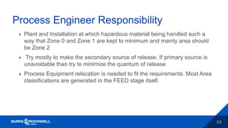 2 2
Process Engineer Responsibility
 Plant and Installation at which hazardous material being handled such a
way that Zone 0 and Zone 1 are kept to minimum and mainly area should
be Zone 2
 Try mostly to make the secondary source of release. If primary source is
unavoidable than try to minimize the quantum of release
 Process Equipment relocation is needed to fit the requirements. Most Area
classifications are generated in the FEED stage itself.
 