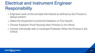 2 3
Electrical and Instrument Engineer
Responsibility
 Engineers work on the principle that Hazard as defined by the Process is
always present
 Select the Equipment to avoid the Explosion or Fire Hazard
 Choose Explosion Proof Housing when Process is not critical.
 Choose Intrinsically safe or Increased Protection When the Process is SIL
Critical.
 