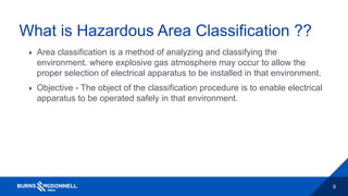 9
What is Hazardous Area Classification ??
 Area classification is a method of analyzing and classifying the
environment. where explosive gas atmosphere may occur to allow the
proper selection of electrical apparatus to be installed in that environment.
 Objective - The object of the classification procedure is to enable electrical
apparatus to be operated safely in that environment.
 