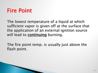 Fire Point
The lowest temperature of a liquid at which
sufficient vapor is given off at the surface that
the application of an external ignition source
will lead to continuing burning.
The fire point temp. is usually just above the
flash point.
11
 