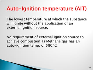 Auto-Ignition temperature (AIT)
The lowest temperature at which the substance
will ignite without the application of an
external ignition source.
No requirement of external ignition source to
achieve combustion as Methane gas has an
auto-ignition temp. of 580 °C
12
 