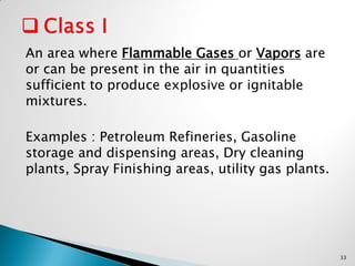 An area where Flammable Gases or Vapors are
or can be present in the air in quantities
sufficient to produce explosive or ignitable
mixtures.
Examples : Petroleum Refineries, Gasoline
storage and dispensing areas, Dry cleaning
plants, Spray Finishing areas, utility gas plants.
33
 