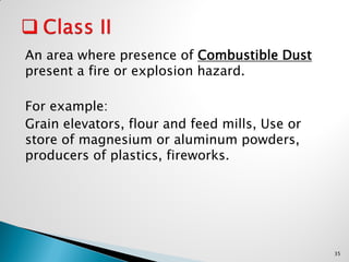 An area where presence of Combustible Dust
present a fire or explosion hazard.
For example:
Grain elevators, flour and feed mills, Use or
store of magnesium or aluminum powders,
producers of plastics, fireworks.
35
 