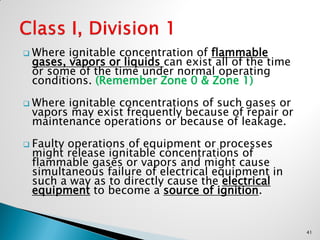  Where ignitable concentration of flammable
gases, vapors or liquids can exist all of the time
or some of the time under normal operating
conditions. (Remember Zone 0 & Zone 1)
 Where ignitable concentrations of such gases or
vapors may exist frequently because of repair or
maintenance operations or because of leakage.
 Faulty operations of equipment or processes
might release ignitable concentrations of
flammable gases or vapors and might cause
simultaneous failure of electrical equipment in
such a way as to directly cause the electrical
equipment to become a source of ignition.
41
 