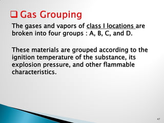 The gases and vapors of class I locations are
broken into four groups : A, B, C, and D.
These materials are grouped according to the
ignition temperature of the substance, its
explosion pressure, and other flammable
characteristics.
47
 