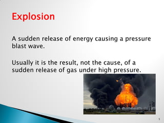 Explosion
A sudden release of energy causing a pressure
blast wave.
Usually it is the result, not the cause, of a
sudden release of gas under high pressure.
5
 