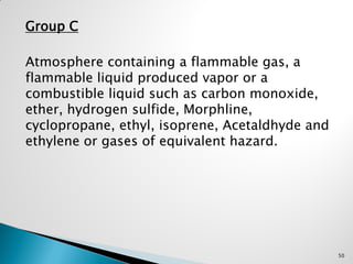 Group C
Atmosphere containing a flammable gas, a
flammable liquid produced vapor or a
combustible liquid such as carbon monoxide,
ether, hydrogen sulfide, Morphline,
cyclopropane, ethyl, isoprene, Acetaldhyde and
ethylene or gases of equivalent hazard.
50
 