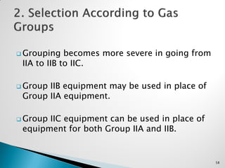  Grouping becomes more severe in going from
IIA to IIB to IIC.
 Group IIB equipment may be used in place of
Group IIA equipment.
 Group IIC equipment can be used in place of
equipment for both Group IIA and IIB.
58
 