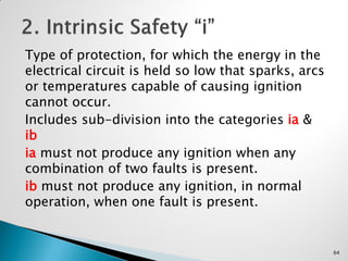 Type of protection, for which the energy in the
electrical circuit is held so low that sparks, arcs
or temperatures capable of causing ignition
cannot occur.
Includes sub-division into the categories ia &
ib
ia must not produce any ignition when any
combination of two faults is present.
ib must not produce any ignition, in normal
operation, when one fault is present.
64
 