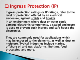 Ingress protection ratings or IP ratings, refer to the
level of protection offered by an electrical
enclosure, against solids and liquids.
In an environment where dust or water could
damage electronic components, a sealed enclosure
is used to prevent such ingress and safe house the
electronics.
They are commonly used for applications which
may be exposed to the elements, as well as dust or
moisture. Typical industries include marine,
offshore oil and gas platforms, lighting, food
processing and more.
69
 