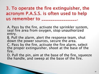 A. Pass by the fire, activate the sprinkler system,
seal fire area from oxygen, stop unauthorized
entry.
B. Pull the alarm, alert the response team, shut
down the power sources, secure the area.
C. Pass by the fire, activate the fire alarm, select
the proper extinguisher, shoot at the base of the
fire.
D. Pull the pin, aim at the base of the fire, squeeze
the handle, and sweep at the base of the fire.
81
 