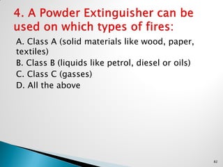 A. Class A (solid materials like wood, paper,
textiles)
B. Class B (liquids like petrol, diesel or oils)
C. Class C (gasses)
D. All the above
82
 