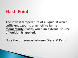 Flash Point
The lowest temperature of a liquid at which
sufficient vapor is given off to ignite
momentarily (flash), when an external source
of ignition is applied.
Note the difference between Diesel & Petrol
9
 