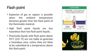 Flash point
• Explosion of gas or vapour is possible
when the ambient temperature
becomes greater than the flash point of
the flammable material.
• High flash point liquids are less
hazardous than low flash point liquids.
• Practically liquids with flash point above
55°C (131 oF) are not liable to generate
a hazardous area, unless they are likely
to be submitted to a temperature above
this flash point.
 