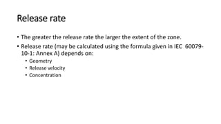 Release rate
• The greater the release rate the larger the extent of the zone.
• Release rate (may be calculated using the formula given in IEC 60079-
10-1: Annex A) depends on:
• Geometry
• Release velocity
• Concentration
 
