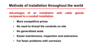 Installation rules
Advantages of an installation with cable glands
compared to a conduit installation
• More competitive prices
• No need to thread the conduits on site
• No generalized seals
• Easier maintenance, inspection and extensions
• Far fewer problems with corrosion
Methods of installation throughout the world
 