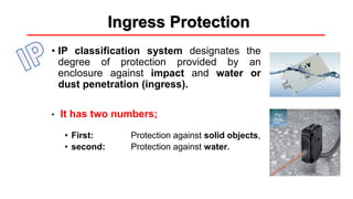 Ingress Protection
• IP classification system designates the
degree of protection provided by an
enclosure against impact and water or
dust penetration (ingress).
• It has two numbers;
• First: Protection against solid objects,
• second: Protection against water.
 