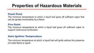 Properties of Hazardous Materials
Flash Point
The minimum temperature to which a liquid fuel gives off sufficient vapor that
can be ignited momentarily by a flame.
Fire Point
The minimum temperature to which a liquid fuel gives off sufficient vapor to
support continuous combustion.
Auto Ignition Temperature
The minimum temperature at which a liquid fuel will ignite without the presence
of a pilot flame or spark.
 