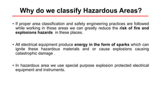 Why do we classify Hazardous Areas?
• If proper area classification and safety engineering practices are followed
while working in those areas we can greatly reduce the risk of fire and
explosions hazards in these places.
• All electrical equipment produce energy in the form of sparks which can
ignite these hazardous materials and or cause explosions causing
catastrophic damage .
• In hazardous area we use special purpose explosion protected electrical
equipment and instruments.
 