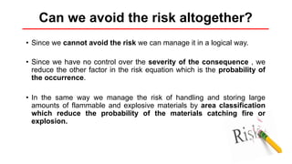 • Since we cannot avoid the risk we can manage it in a logical way.
• Since we have no control over the severity of the consequence , we
reduce the other factor in the risk equation which is the probability of
the occurrence.
• In the same way we manage the risk of handling and storing large
amounts of flammable and explosive materials by area classification
which reduce the probability of the materials catching fire or
explosion.
Can we avoid the risk altogether?
 
