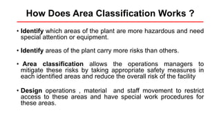 How Does Area Classification Works ?
• Identify which areas of the plant are more hazardous and need
special attention or equipment.
• Identify areas of the plant carry more risks than others.
• Area classification allows the operations managers to
mitigate these risks by taking appropriate safety measures in
each identified areas and reduce the overall risk of the facility
• Design operations , material and staff movement to restrict
access to these areas and have special work procedures for
these areas.
 