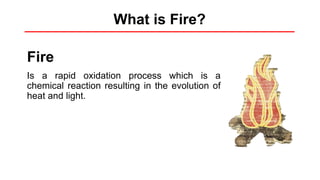 What is Fire?
Fire
Is a rapid oxidation process which is a
chemical reaction resulting in the evolution of
heat and light.
 