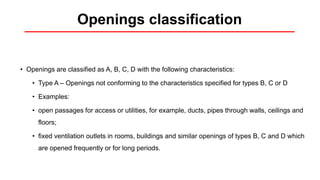 Openings classification
• Openings are classified as A, B, C, D with the following characteristics:
• Type A – Openings not conforming to the characteristics specified for types B, C or D
• Examples:
• open passages for access or utilities, for example, ducts, pipes through walls, ceilings and
floors;
• fixed ventilation outlets in rooms, buildings and similar openings of types B, C and D which
are opened frequently or for long periods.
 